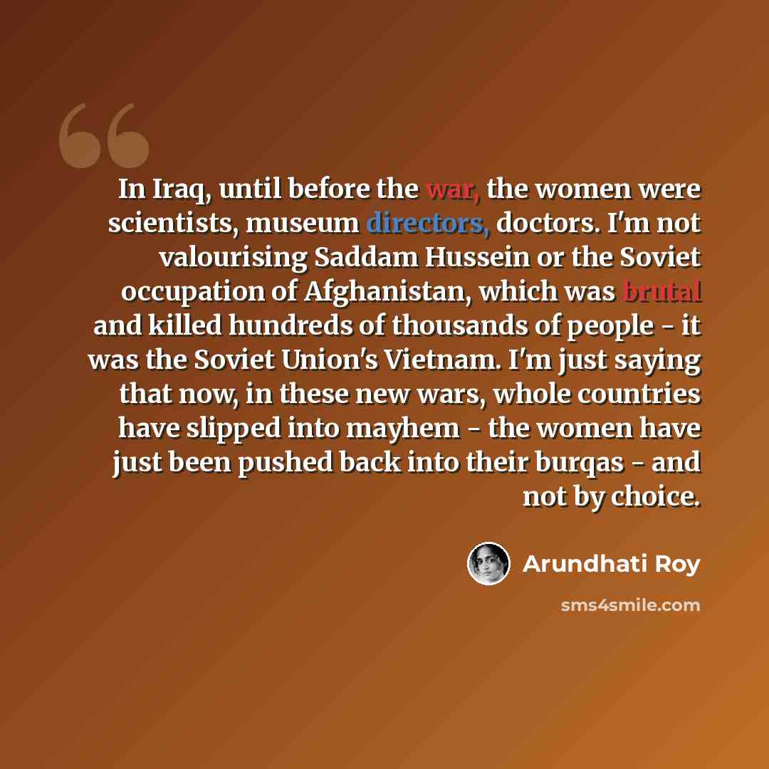 “In Iraq, until before the war, the women were scientists, museum directors, doctors. I'm not valourising Saddam Hussein or the Soviet occupation of Afghanistan, which was brutal and killed hundreds of thousands of people - it was the Soviet Union's Vietnam. I'm just saying that now, in these new…” quote by Arundhati Roy