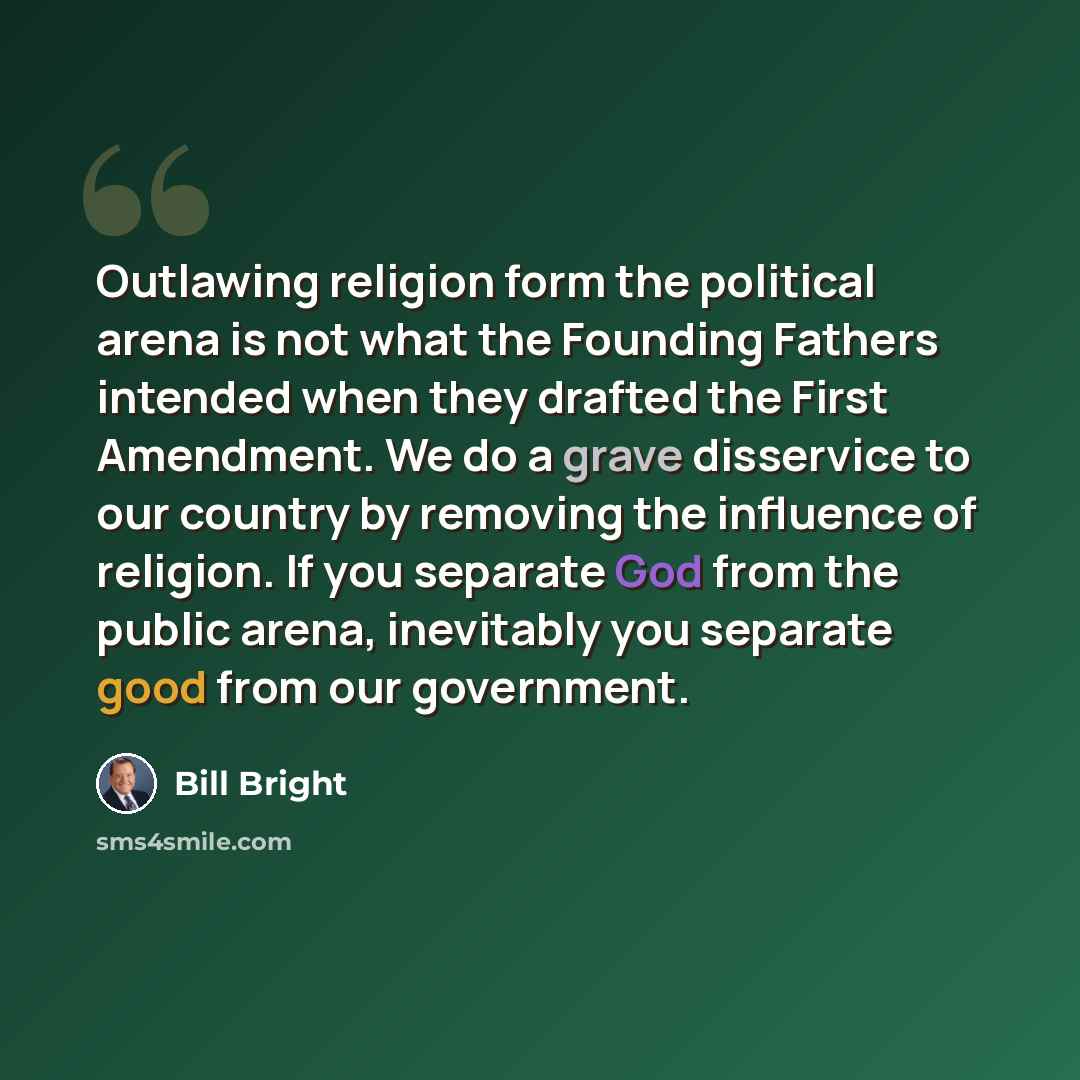 “Outlawing religion form the political arena is not what the Founding Fathers intended when they drafted the First Amendment. We do a grave disservice to our country by removing the influence of religion. If you separate God from the public arena, inevitably you separate good from our government.” quote by Bill Bright
