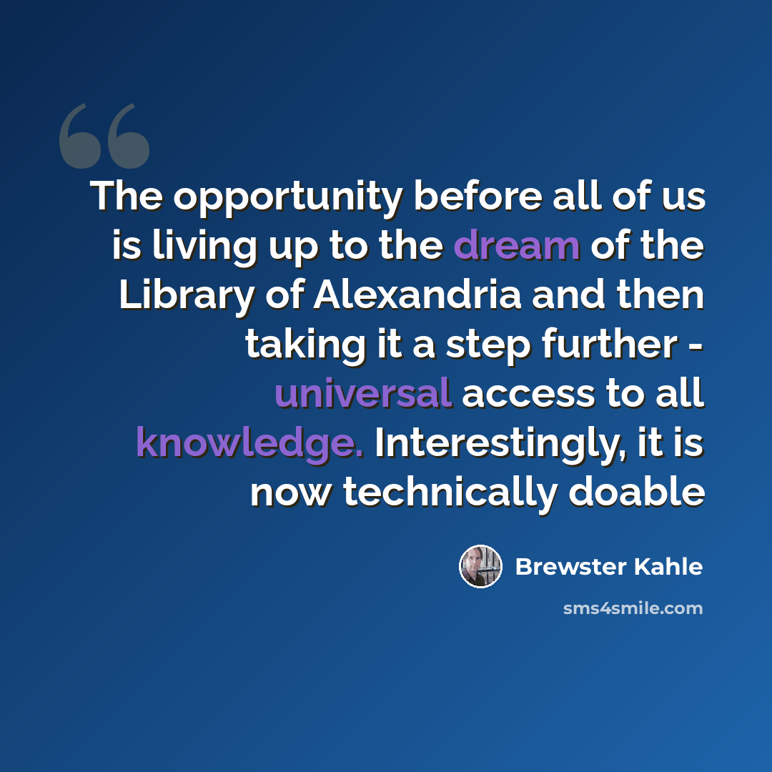 “The opportunity before all of us is living up to the dream of the Library of Alexandria and then taking it a step further - universal access to all knowledge. Interestingly, it is now technically doable” quote by Brewster Kahle