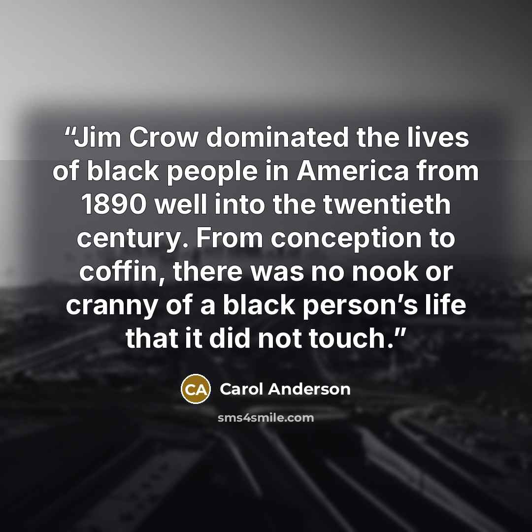 “Jim Crow dominated the lives of black people in America from 1890 well into the twentieth century. From conception to coffin, there was no nook or cranny of a black person’s life that it did not touch.” quote by Carol Anderson