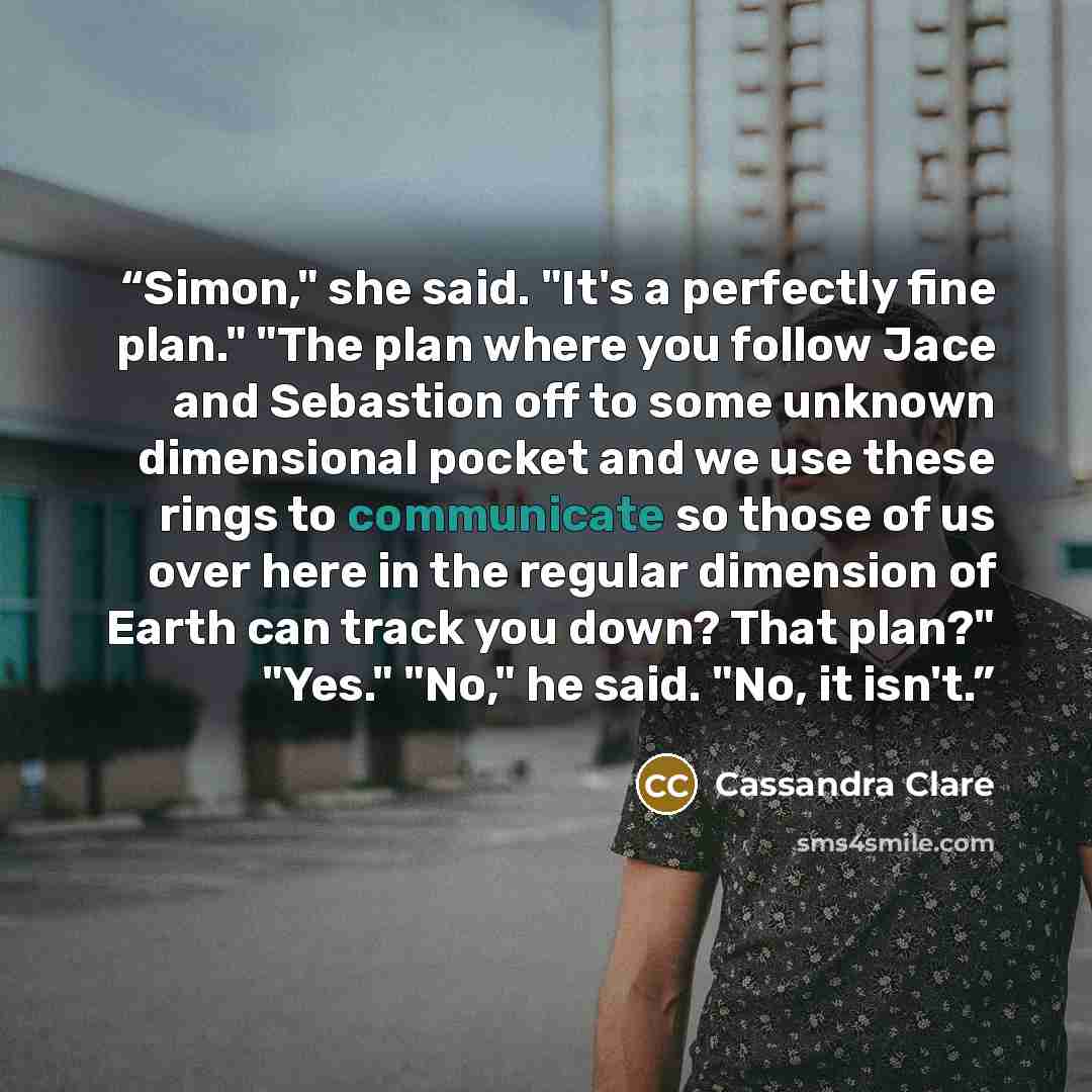 “Simon," she said. "It's a perfectly fine plan." "The plan where you follow Jace and Sebastion off to some unknown dimensional pocket and we use these rings to communicate so those of us over here in the regular dimension of Earth can track you down? That plan?" "Yes." "No," he said. "No, it isn't.” quote by Cassandra Clare