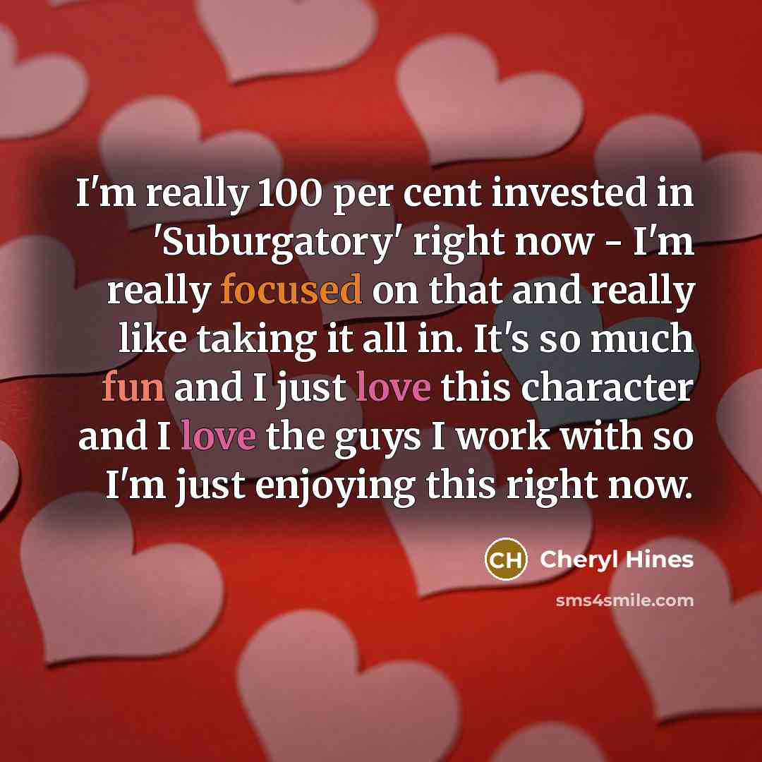 “I'm really 100 per cent invested in 'Suburgatory' right now - I'm really focused on that and really like taking it all in. It's so much fun and I just love this character and I love the guys I work with so I'm just enjoying this right now.” quote by Cheryl Hines