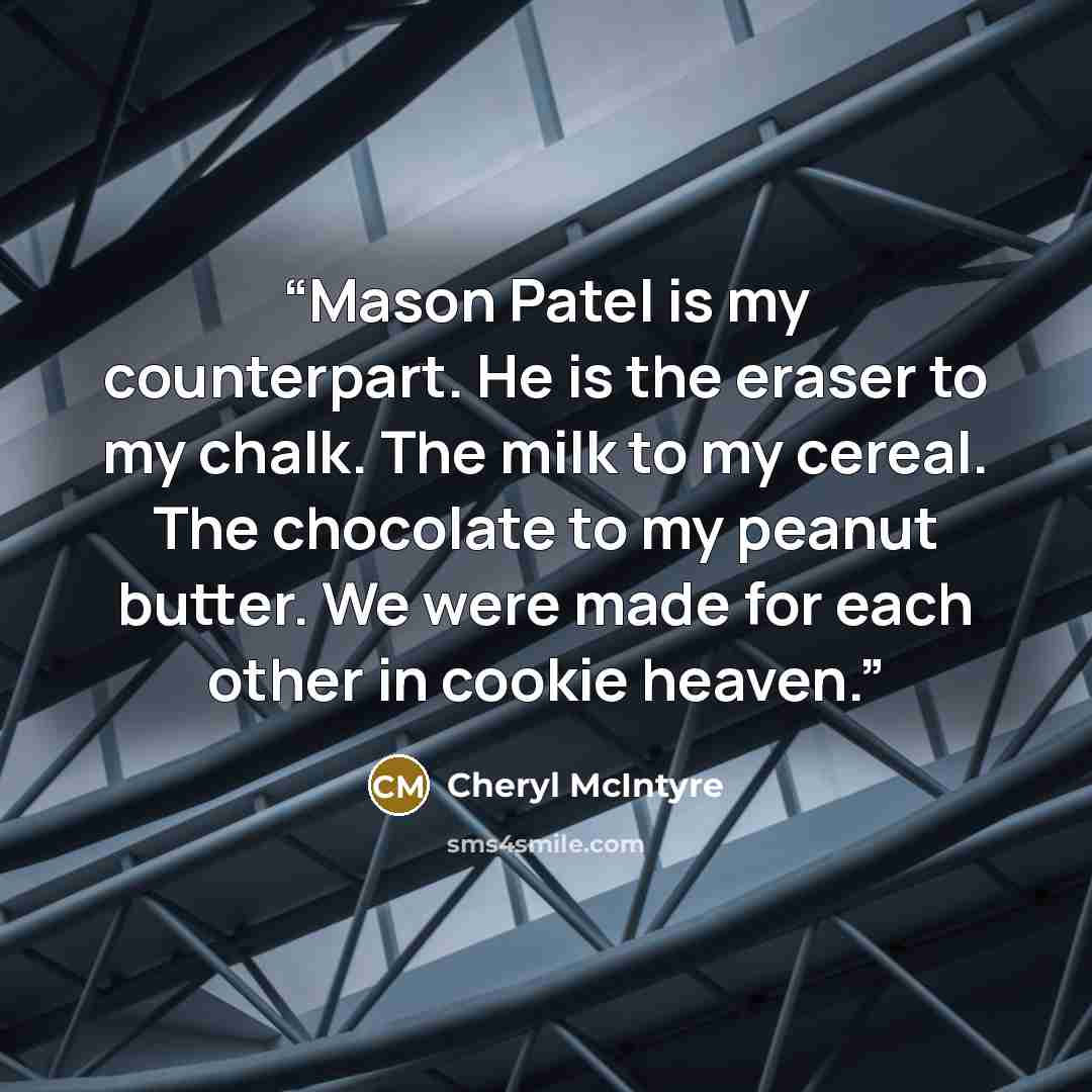 “Mason Patel is my counterpart. He is the eraser to my chalk. The milk to my cereal. The chocolate to my peanut butter. We were made for each other in cookie heaven.” quote by Cheryl McIntyre