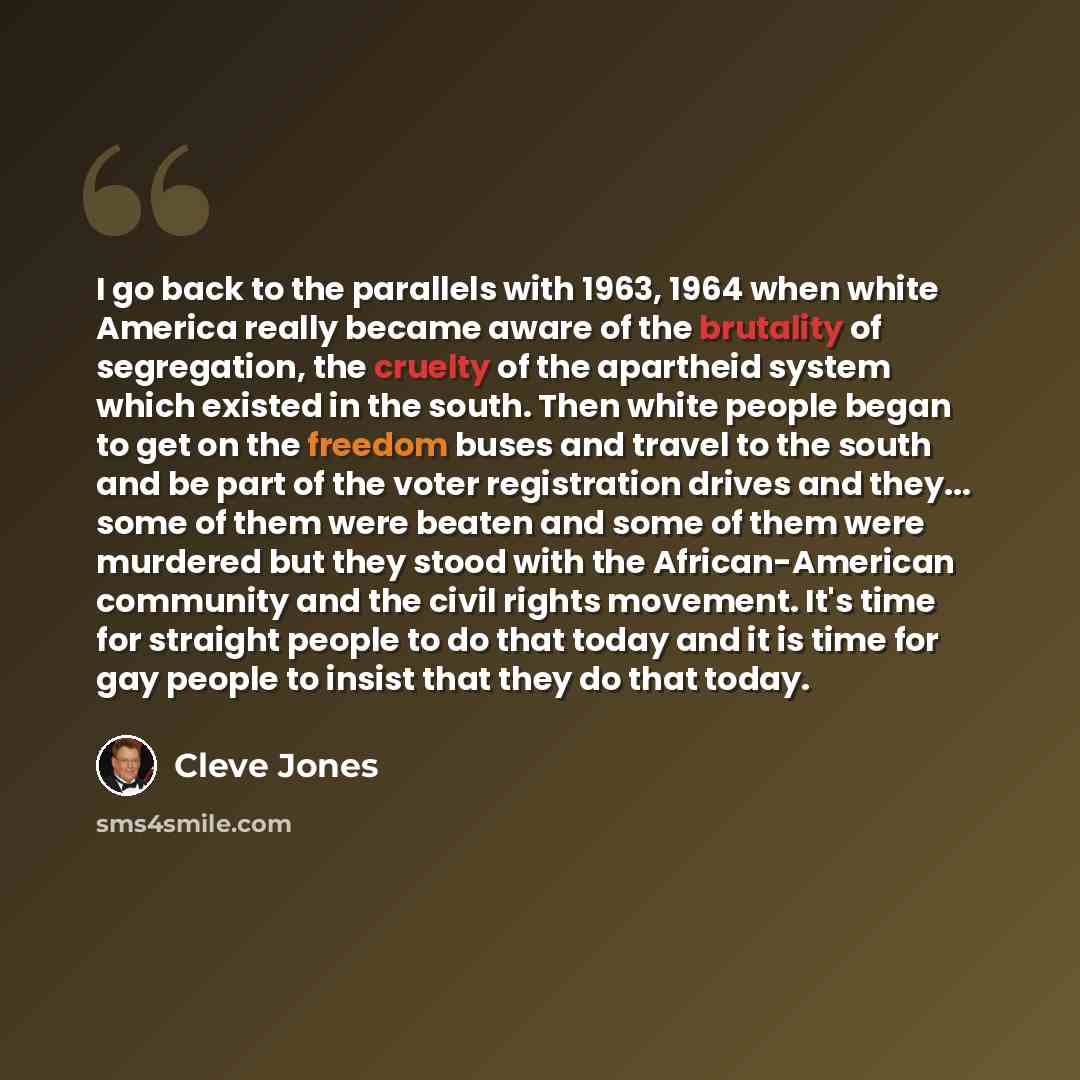 “I go back to the parallels with 1963, 1964 when white America really became aware of the brutality of segregation, the cruelty of the apartheid system which existed in the south. Then white people began to get on the freedom buses and travel to the south and be part of the voter registration…” quote by Cleve Jones