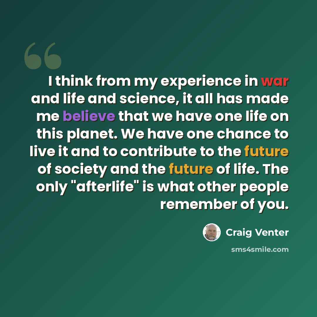 “I think from my experience in war and life and science, it all has made me believe that we have one life on this planet. We have one chance to live it and to contribute to the future of society and the future of life. The only "afterlife" is what other people remember of you.” quote by Craig Venter