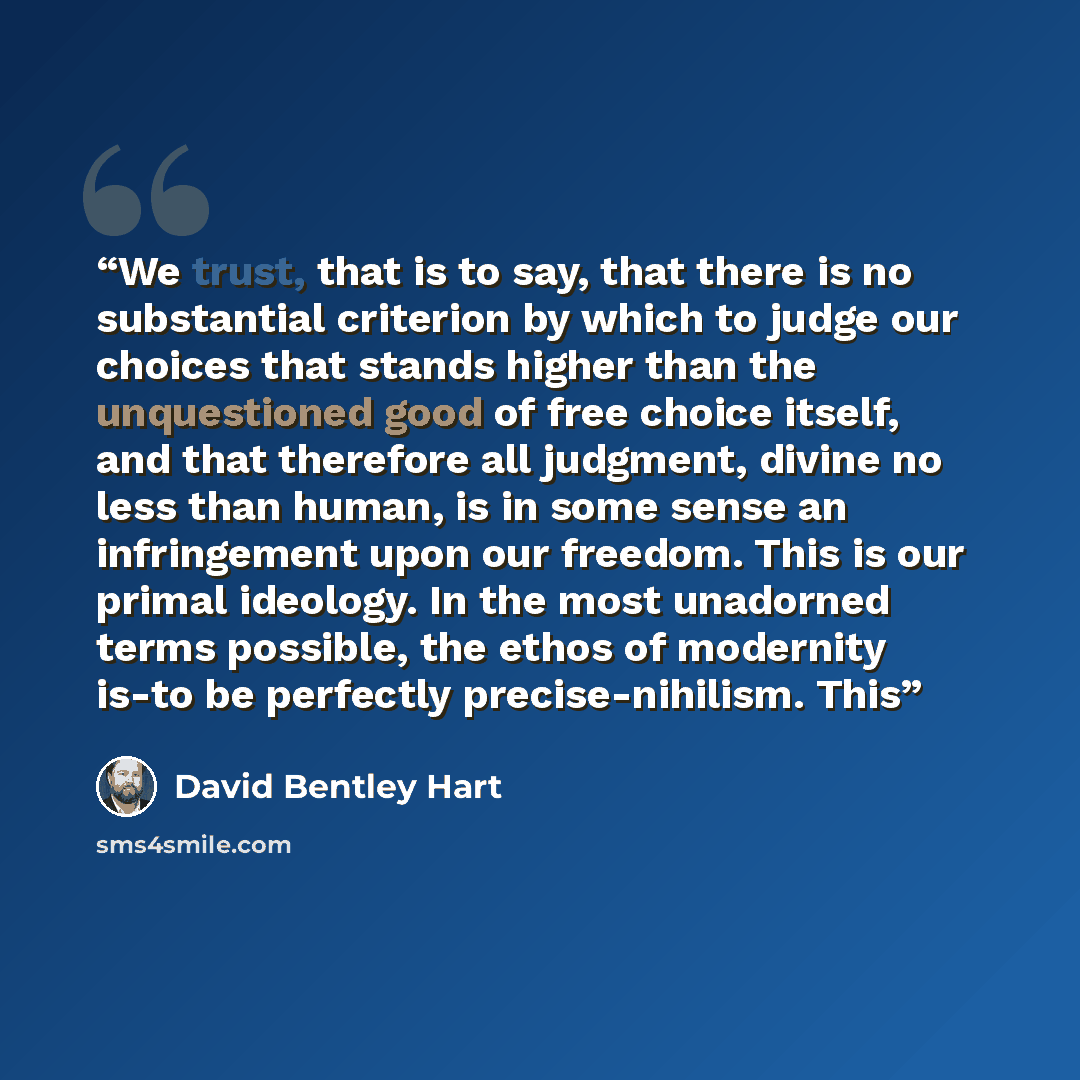 “We trust, that is to say, that there is no substantial criterion by which to judge our choices that stands higher than the unquestioned good of free choice itself, and that therefore all judgment, divine no less than human, is in some sense an infringement upon our freedom. This is our primal…” quote by David Bentley Hart