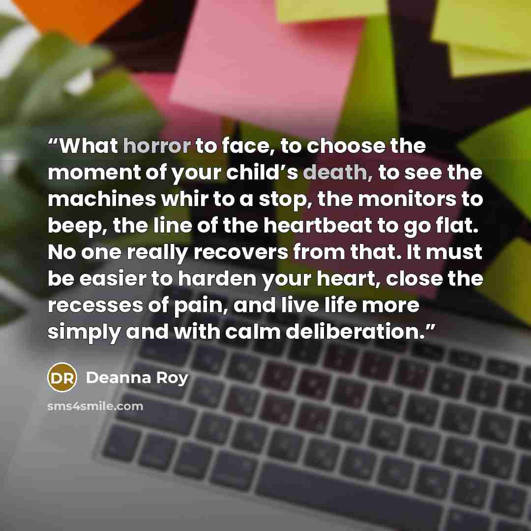 “What horror to face, to choose the moment of your child’s death, to see the machines whir to a stop, the monitors to beep, the line of the heartbeat to go flat. No one really recovers from that. It must be easier to harden your heart, close the recesses of pain, and live life more simply and with…” quote by Deanna Roy