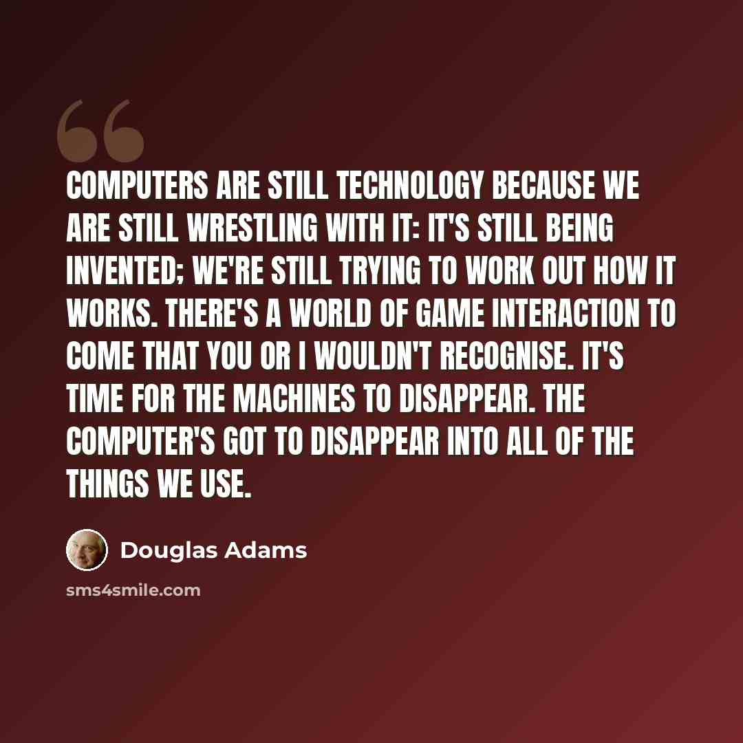 “Computers are still technology because we are still wrestling with it: it's still being invented; we're still trying to work out how it works. There's a world of game interaction to come that you or I wouldn't recognise. It's time for the machines to disappear. The computer's got to disappear into…” quote by Douglas Adams