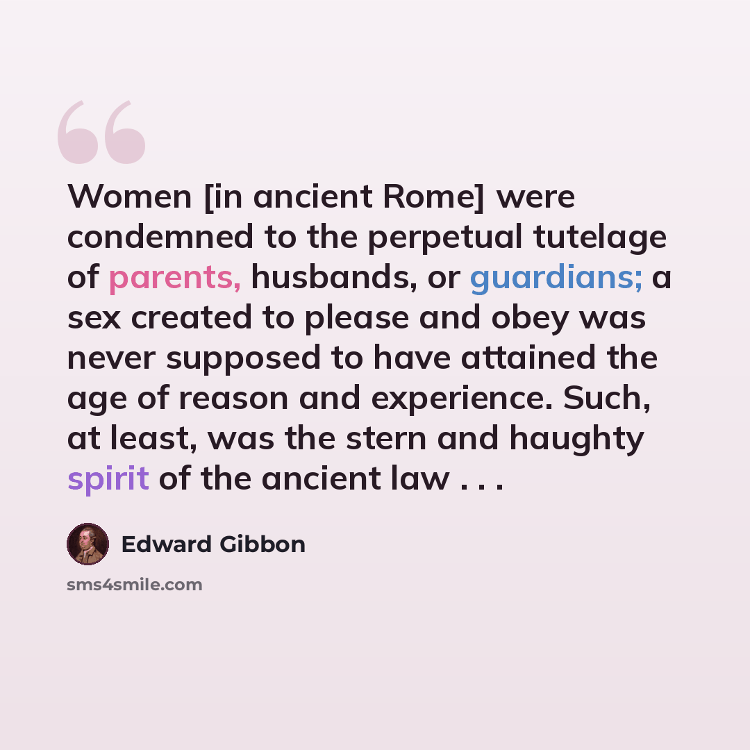 “Women [in ancient Rome] were condemned to the perpetual tutelage of parents, husbands, or guardians; a sex created to please and obey was never supposed to have attained the age of reason and experience. Such, at least, was the stern and haughty spirit of the ancient law . . .” quote by Edward Gibbon