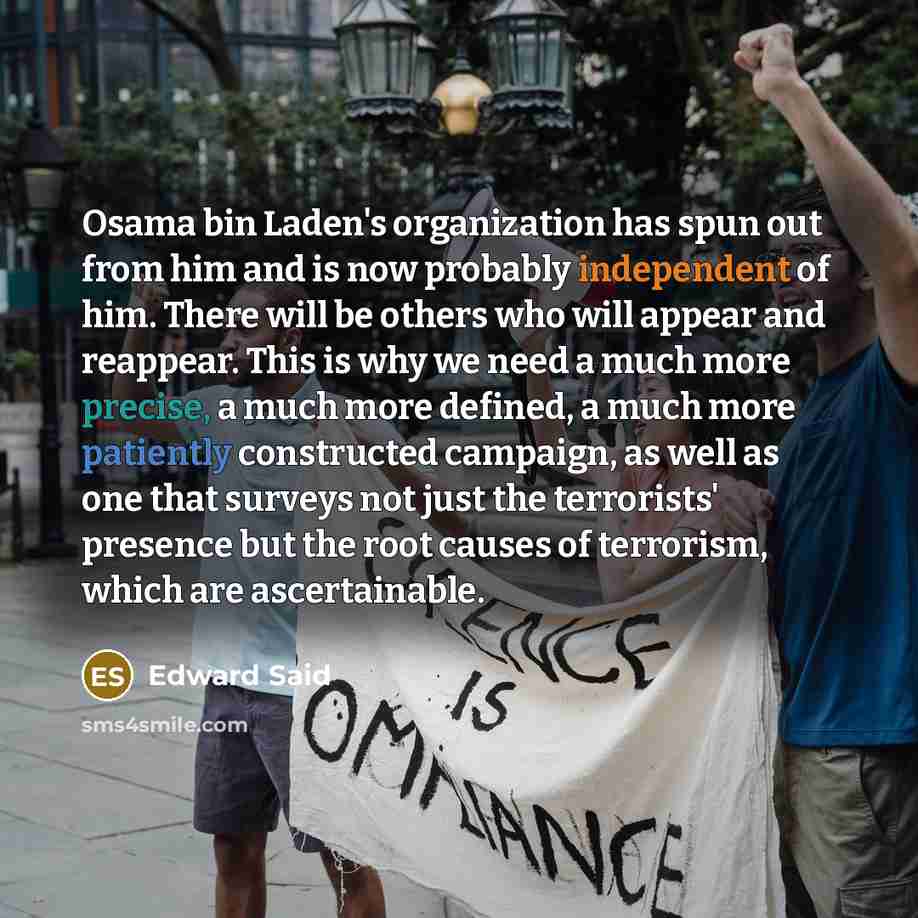 “Osama bin Laden's organization has spun out from him and is now probably independent of him. There will be others who will appear and reappear. This is why we need a much more precise, a much more defined, a much more patiently constructed campaign, as well as one that surveys not just the…” quote by Edward Said