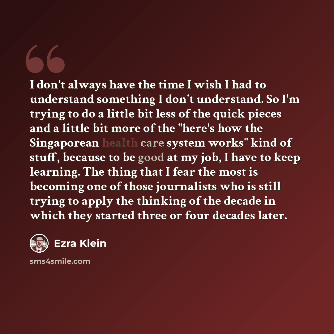 “I don't always have the time I wish I had to understand something I don't understand. So I'm trying to do a little bit less of the quick pieces and a little bit more of the "here's how the Singaporean health care system works" kind of stuff, because to be good at my job, I have to keep learning…” quote by Ezra Klein