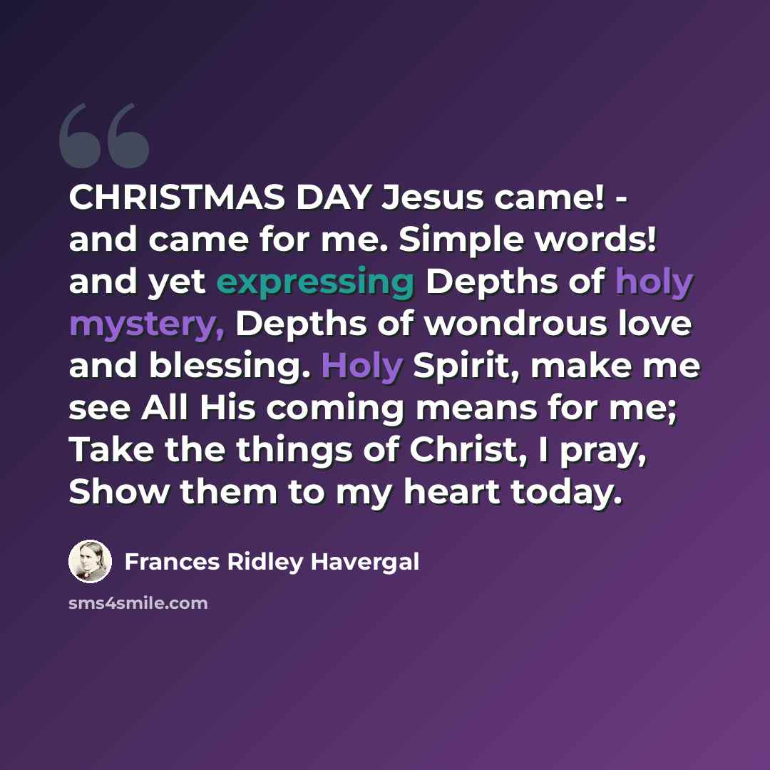 “CHRISTMAS DAY Jesus came! - and came for me. Simple words! and yet expressing Depths of holy mystery, Depths of wondrous love and blessing. Holy Spirit, make me see All His coming means for me; Take the things of Christ, I pray, Show them to my heart today.” quote by Frances Ridley Havergal