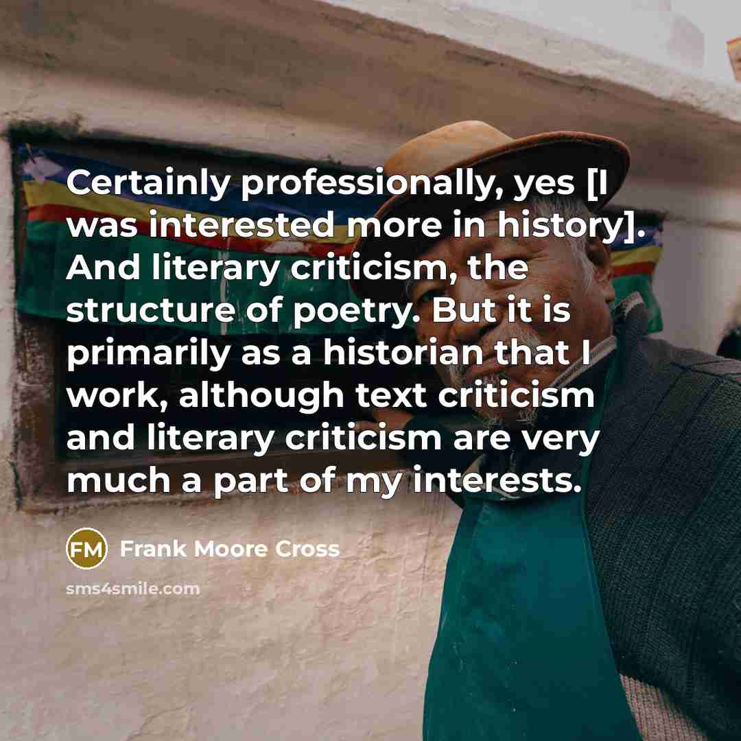 “Certainly professionally, yes [I was interested more in history]. And literary criticism, the structure of poetry. But it is primarily as a historian that I work, although text criticism and literary criticism are very much a part of my interests.” quote by Frank Moore Cross