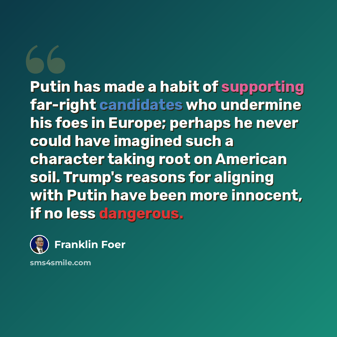 “Putin has made a habit of supporting far-right candidates who undermine his foes in Europe; perhaps he never could have imagined such a character taking root on American soil. Trump's reasons for aligning with Putin have been more innocent, if no less dangerous.” quote by Franklin Foer