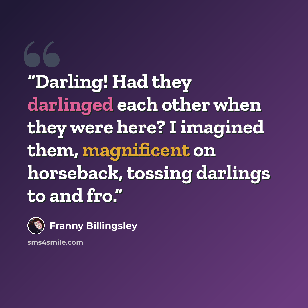 “Darling! Had they darlinged each other when they were here? I imagined them, magnificent on horseback, tossing darlings to and fro.” quote by Franny Billingsley