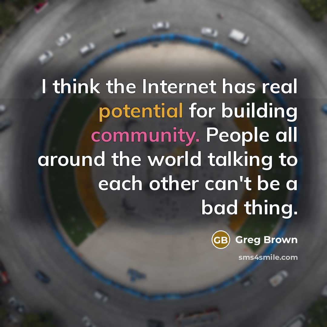 “I think the Internet has real potential for building community. People all around the world talking to each other can't be a bad thing.” quote by Greg Brown