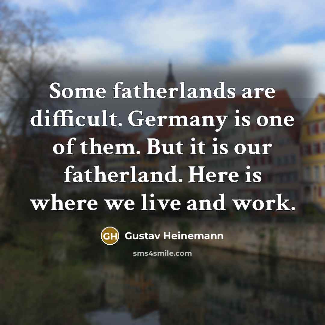 “Some fatherlands are difficult. Germany is one of them. But it is our fatherland. Here is where we live and work.” quote by Gustav Heinemann