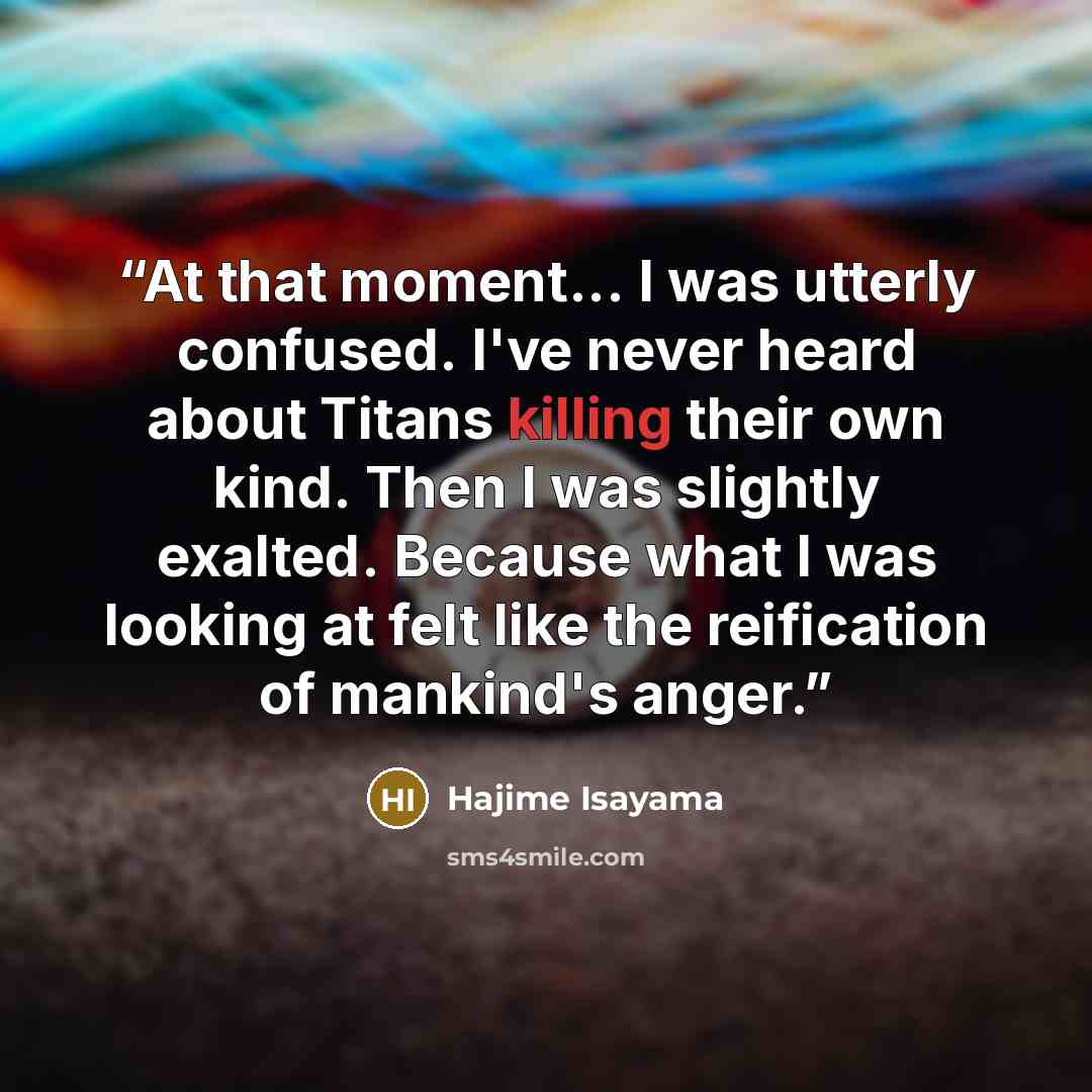 “At that moment... I was utterly confused. I've never heard about Titans killing their own kind. Then I was slightly exalted. Because what I was looking at felt like the reification of mankind's anger.” quote by Hajime Isayama