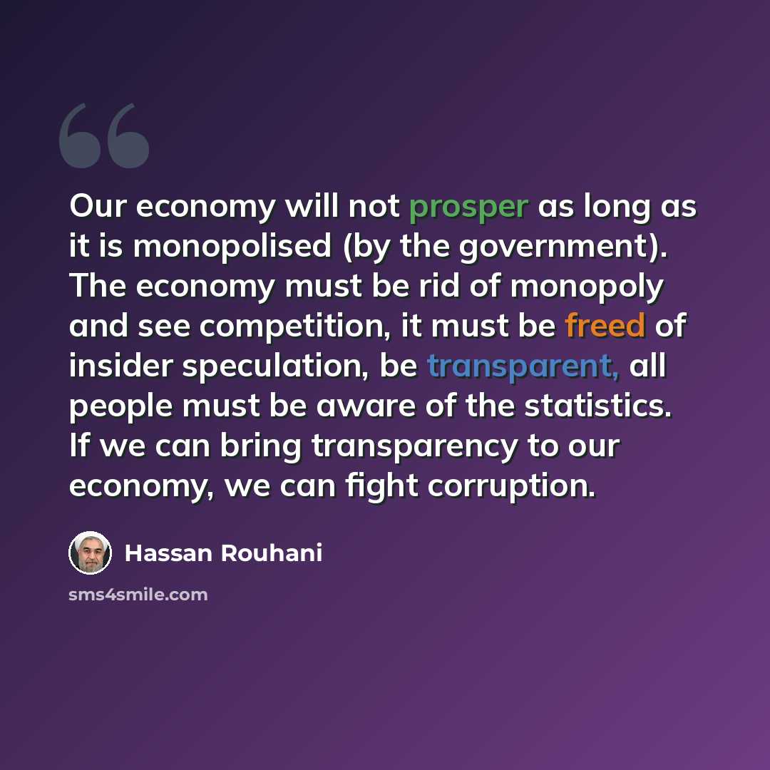 “Our economy will not prosper as long as it is monopolised (by the government). The economy must be rid of monopoly and see competition, it must be freed of insider speculation, be transparent, all people must be aware of the statistics. If we can bring transparency to our economy, we can fight…” quote by Hassan Rouhani