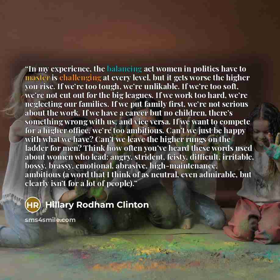 “In my experience, the balancing act women in politics have to master is challenging at every level, but it gets worse the higher you rise. If we’re too tough, we’re unlikable. If we’re too soft, we’re not cut out for the big leagues. If we work too hard, we’re neglecting our families. If we put…” quote by Hillary Rodham Clinton
