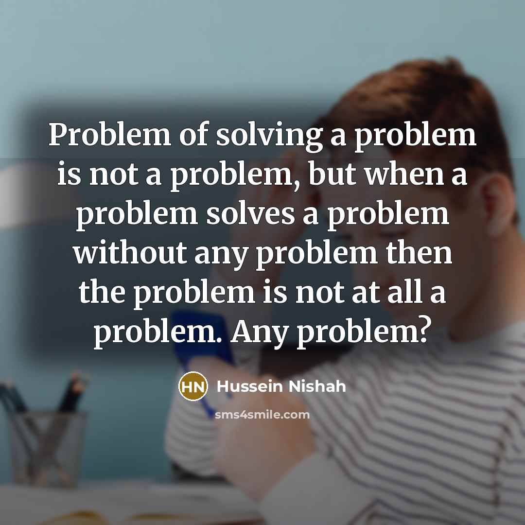 “Problem of solving a problem is not a problem, but when a problem solves a problem without any problem then the problem is not at all a problem. Any problem?” quote by Hussein Nishah
