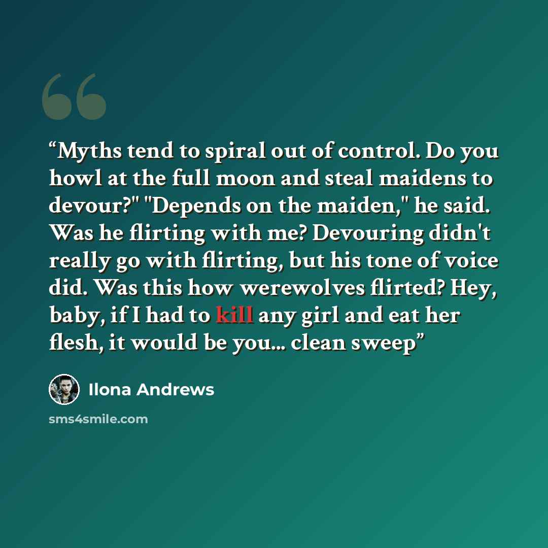 “Myths tend to spiral out of control. Do you howl at the full moon and steal maidens to devour?" "Depends on the maiden," he said. Was he flirting with me? Devouring didn't really go with flirting, but his tone of voice did. Was this how werewolves flirted? Hey, baby, if I had to kill any girl and…” quote by Ilona Andrews