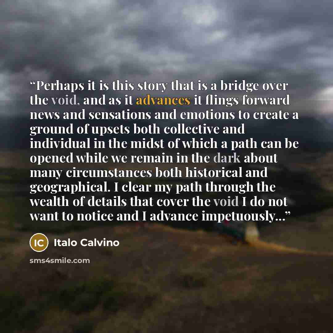 “Perhaps it is this story that is a bridge over the void, and as it advances it flings forward news and sensations and emotions to create a ground of upsets both collective and individual in the midst of which a path can be opened while we remain in the dark about many circumstances both historical…” quote by Italo Calvino