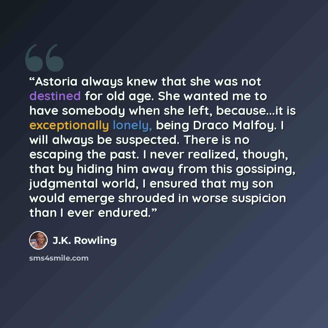 “Astoria always knew that she was not destined for old age. She wanted me to have somebody when she left, because...it is exceptionally lonely, being Draco Malfoy. I will always be suspected. There is no escaping the past. I never realized, though, that by hiding him away from this gossiping…” quote by J.K. Rowling
