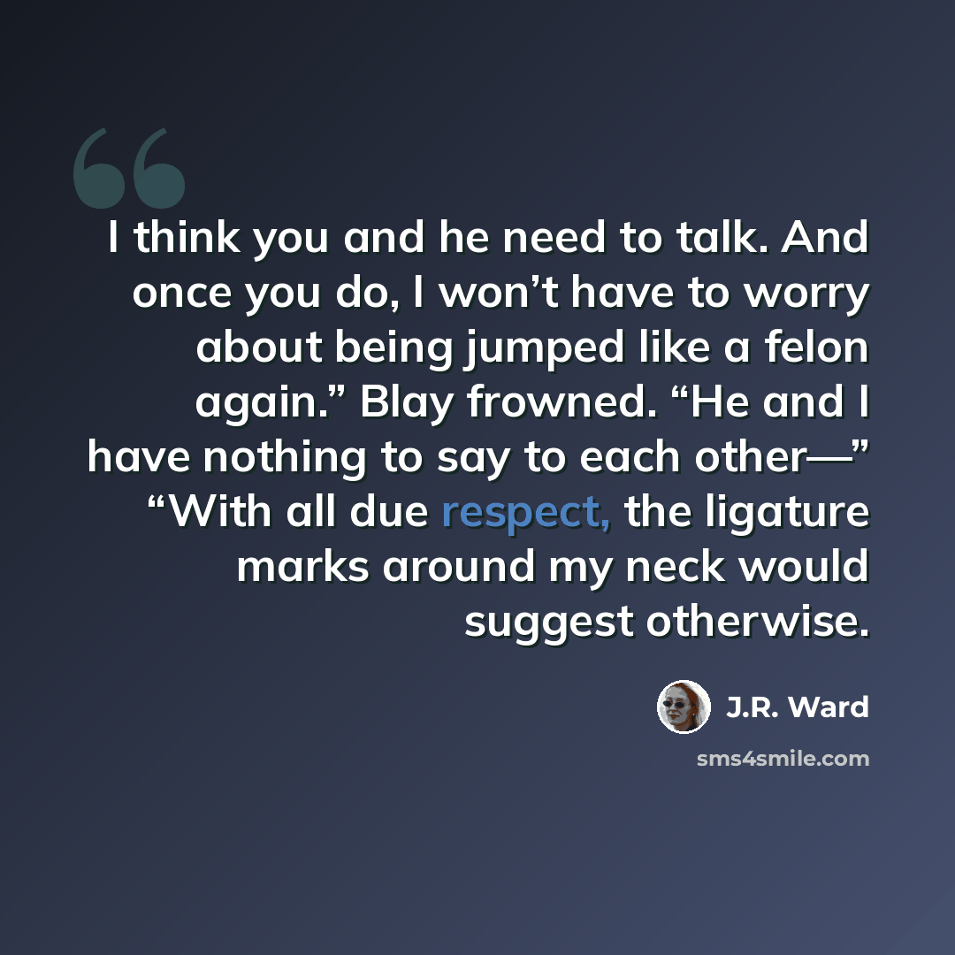 “I think you and he need to talk. And once you do, I won’t have to worry about being jumped like a felon again.” Blay frowned. “He and I have nothing to say to each other—” “With all due respect, the ligature marks around my neck would suggest otherwise.” quote by J.R. Ward