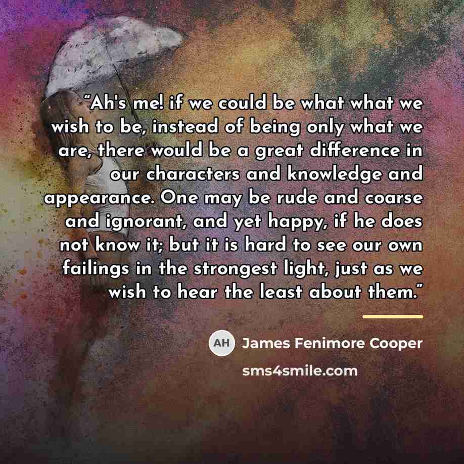 “Ah's me! if we could be what what we wish to be, instead of being only what we are, there would be a great difference in our characters and knowledge and appearance. One may be rude and coarse and ignorant, and yet happy, if he does not know it; but it is hard to see our own failings in the…” quote by James Fenimore Cooper