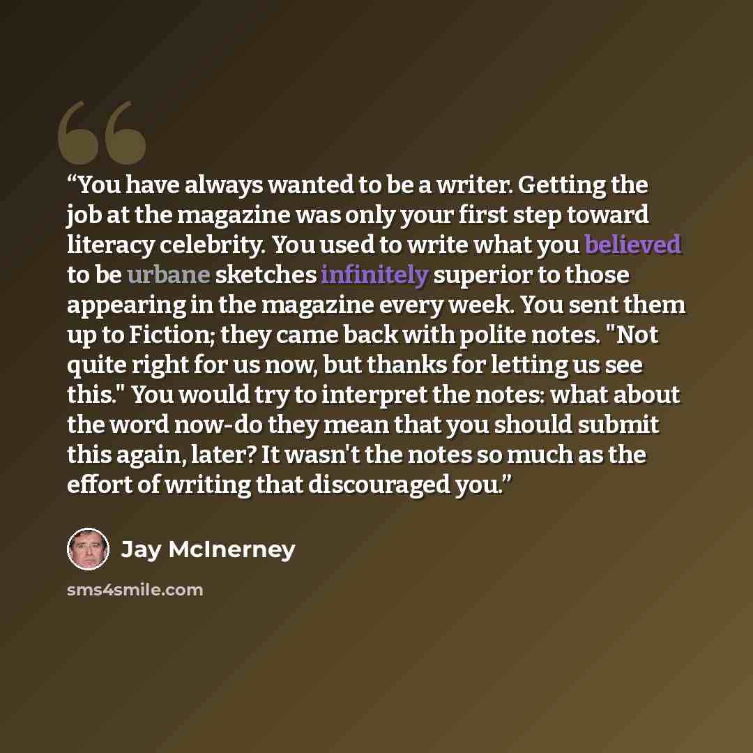 “You have always wanted to be a writer. Getting the job at the magazine was only your first step toward literacy celebrity. You used to write what you believed to be urbane sketches infinitely superior to those appearing in the magazine every week. You sent them up to Fiction; they came back with…” quote by Jay McInerney