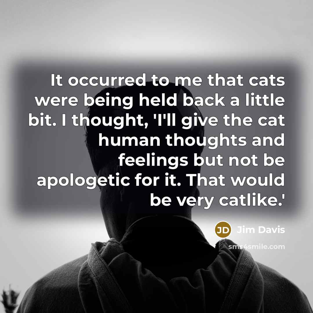 “It occurred to me that cats were being held back a little bit. I thought, 'I'll give the cat human thoughts and feelings but not be apologetic for it. That would be very catlike.'” quote by Jim Davis
