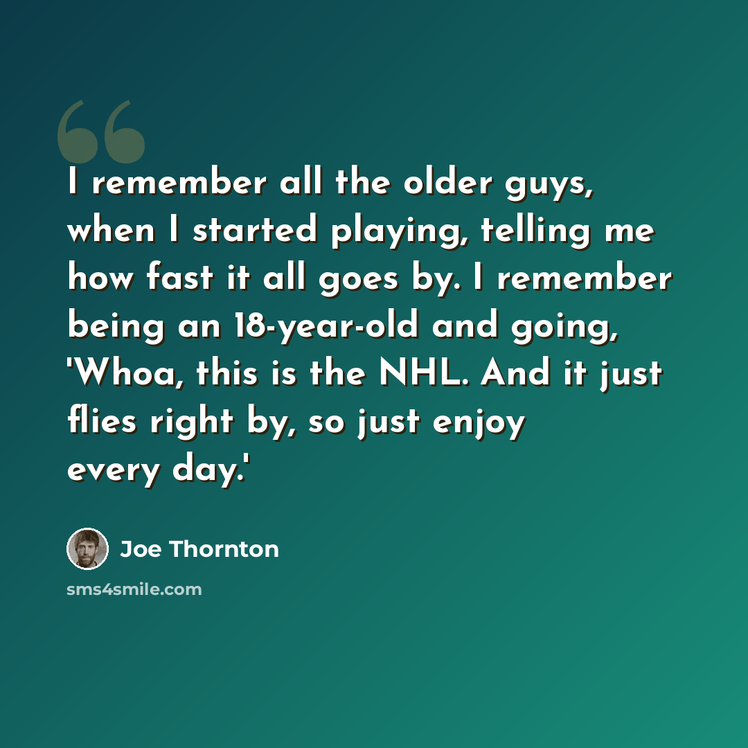 “I remember all the older guys, when I started playing, telling me how fast it all goes by. I remember being an 18-year-old and going, 'Whoa, this is the NHL. And it just flies right by, so just enjoy every day.'” quote by Joe Thornton
