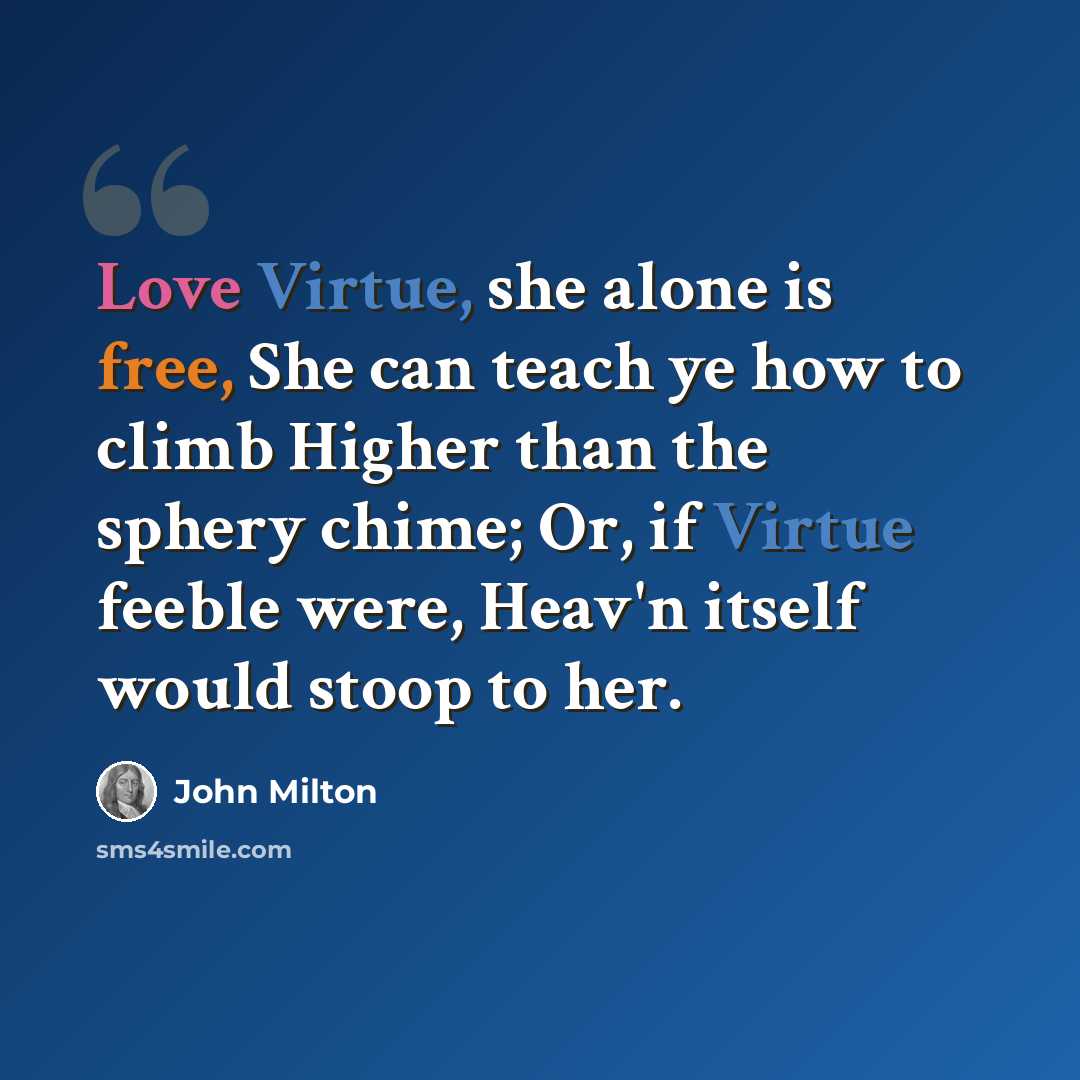 “Love Virtue, she alone is free, She can teach ye how to climb Higher than the sphery chime; Or, if Virtue feeble were, Heav'n itself would stoop to her.” quote by John Milton