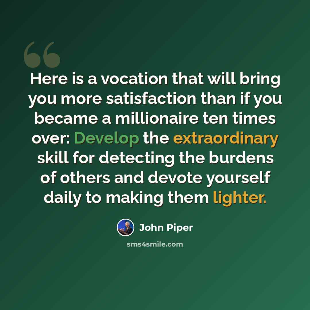“Here is a vocation that will bring you more satisfaction than if you became a millionaire ten times over: Develop the extraordinary skill for detecting the burdens of others and devote yourself daily to making them lighter.” quote by John Piper