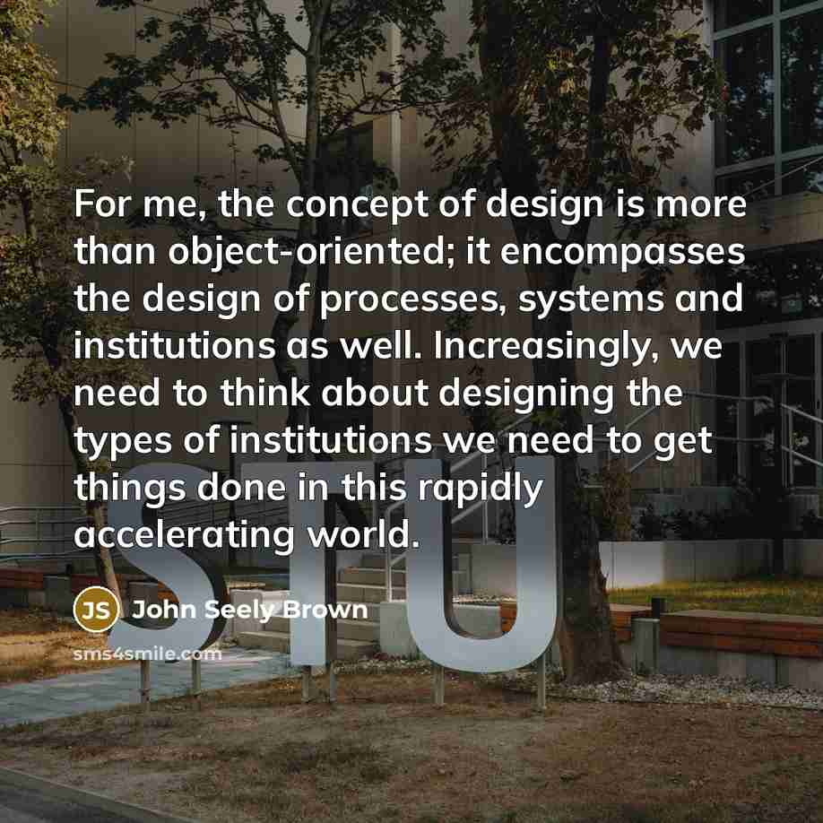 “For me, the concept of design is more than object-oriented; it encompasses the design of processes, systems and institutions as well. Increasingly, we need to think about designing the types of institutions we need to get things done in this rapidly accelerating world.” quote by John Seely Brown