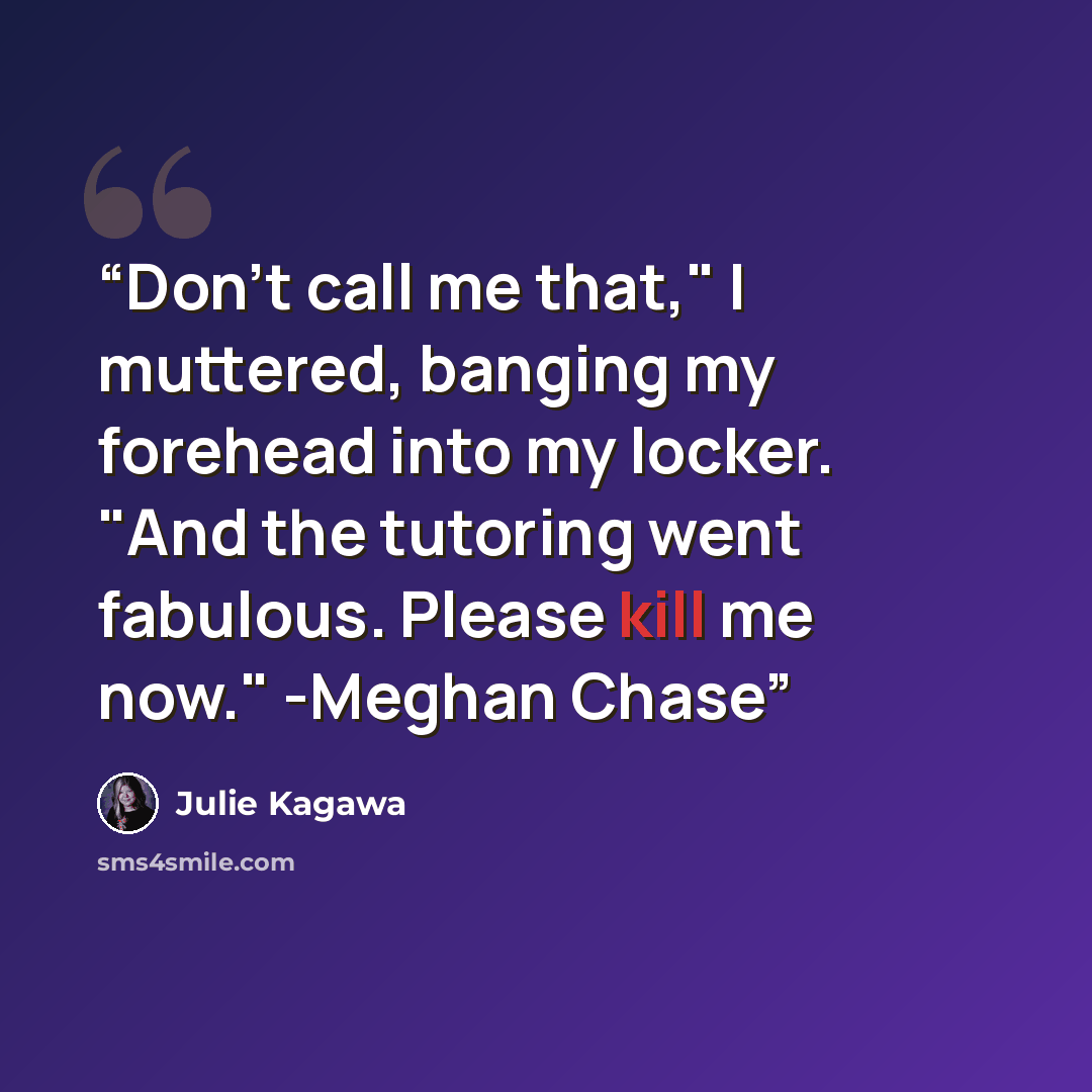 “Don't call me that," I muttered, banging my forehead into my locker. "And the tutoring went fabulous. Please kill me now." -Meghan Chase” quote by Julie Kagawa