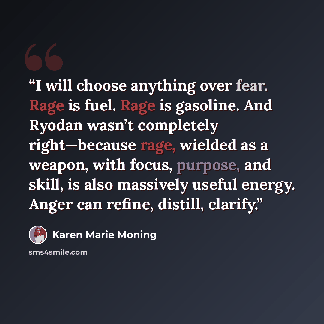 “I will choose anything over fear. Rage is fuel. Rage is gasoline. And Ryodan wasn’t completely right—because rage, wielded as a weapon, with focus, purpose, and skill, is also massively useful energy. Anger can refine, distill, clarify.” quote by Karen Marie Moning