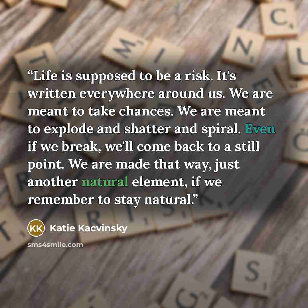 “Life is supposed to be a risk. It's written everywhere around us. We are meant to take chances. We are meant to explode and shatter and spiral. Even if we break, we'll come back to a still point. We are made that way, just another natural element, if we remember to stay natural.” quote by Katie Kacvinsky