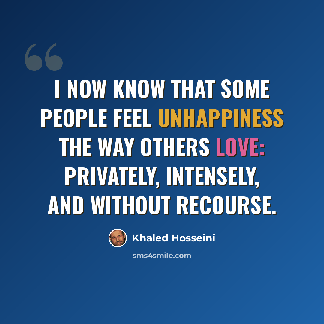 “I now know that some people feel unhappiness the way others love: privately, intensely, and without recourse.” quote by Khaled Hosseini