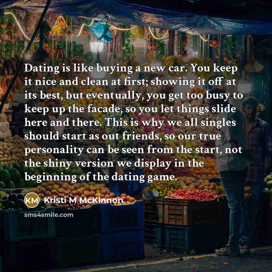 “Dating is like buying a new car. You keep it nice and clean at first; showing it off at its best, but eventually, you get too busy to keep up the facade, so you let things slide here and there. This is why we all singles should start as out friends, so our true personality can be seen from the…” quote by Kristi M McKinnon