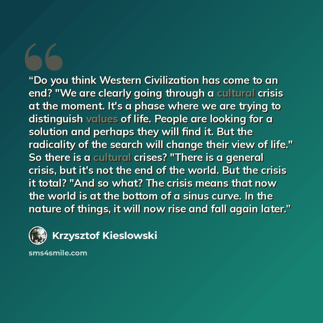 “Do you think Western Civilization has come to an end? "We are clearly going through a cultural crisis at the moment. It's a phase where we are trying to distinguish values of life. People are looking for a solution and perhaps they will find it. But the radicality of the search will change their…” quote by Krzysztof Kieślowski