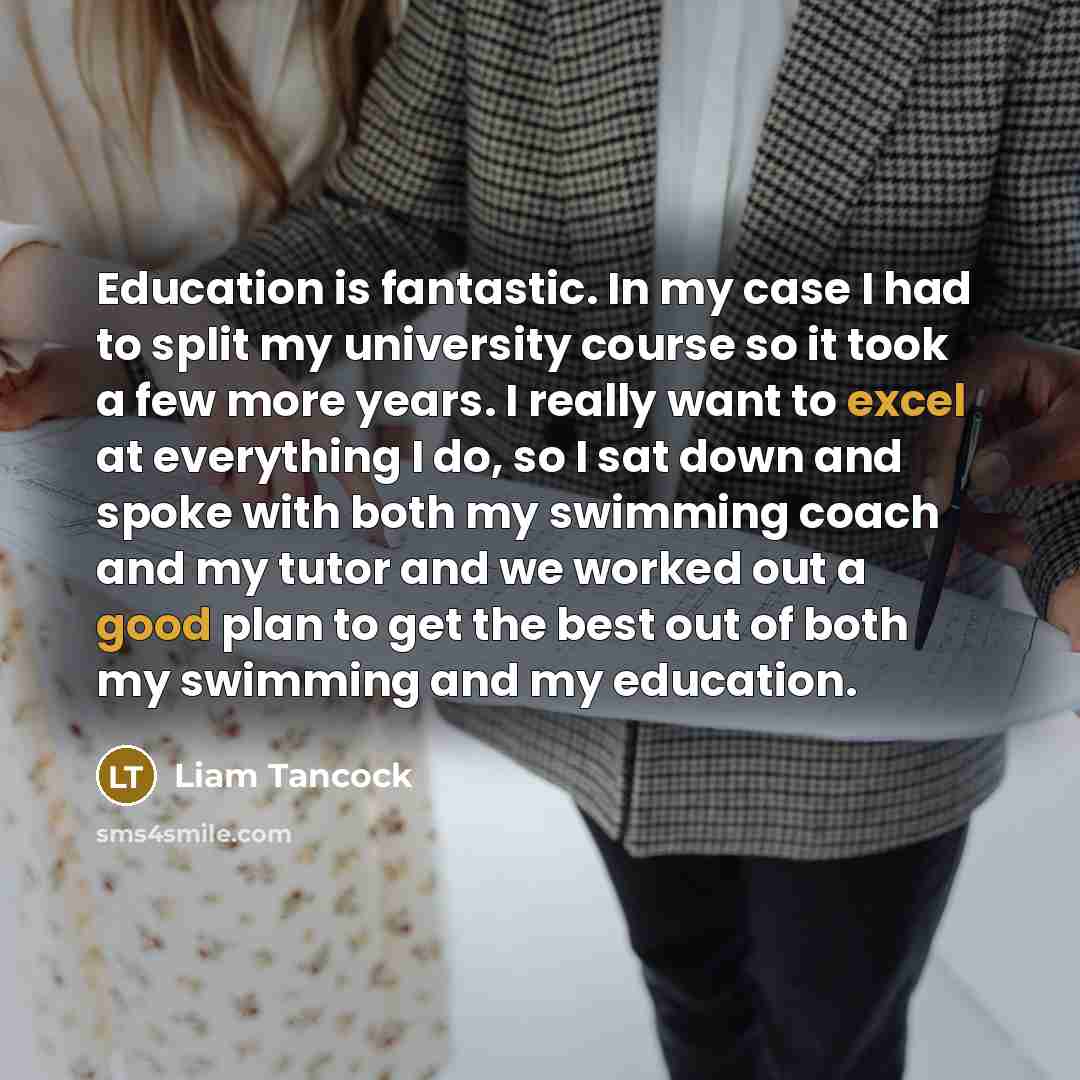 “Education is fantastic. In my case I had to split my university course so it took a few more years. I really want to excel at everything I do, so I sat down and spoke with both my swimming coach and my tutor and we worked out a good plan to get the best out of both my swimming and my education.” quote by Liam Tancock