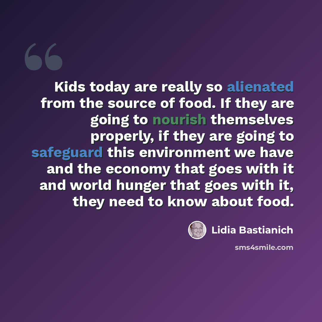“Kids today are really so alienated from the source of food. If they are going to nourish themselves properly, if they are going to safeguard this environment we have and the economy that goes with it and world hunger that goes with it, they need to know about food.” quote by Lidia Bastianich