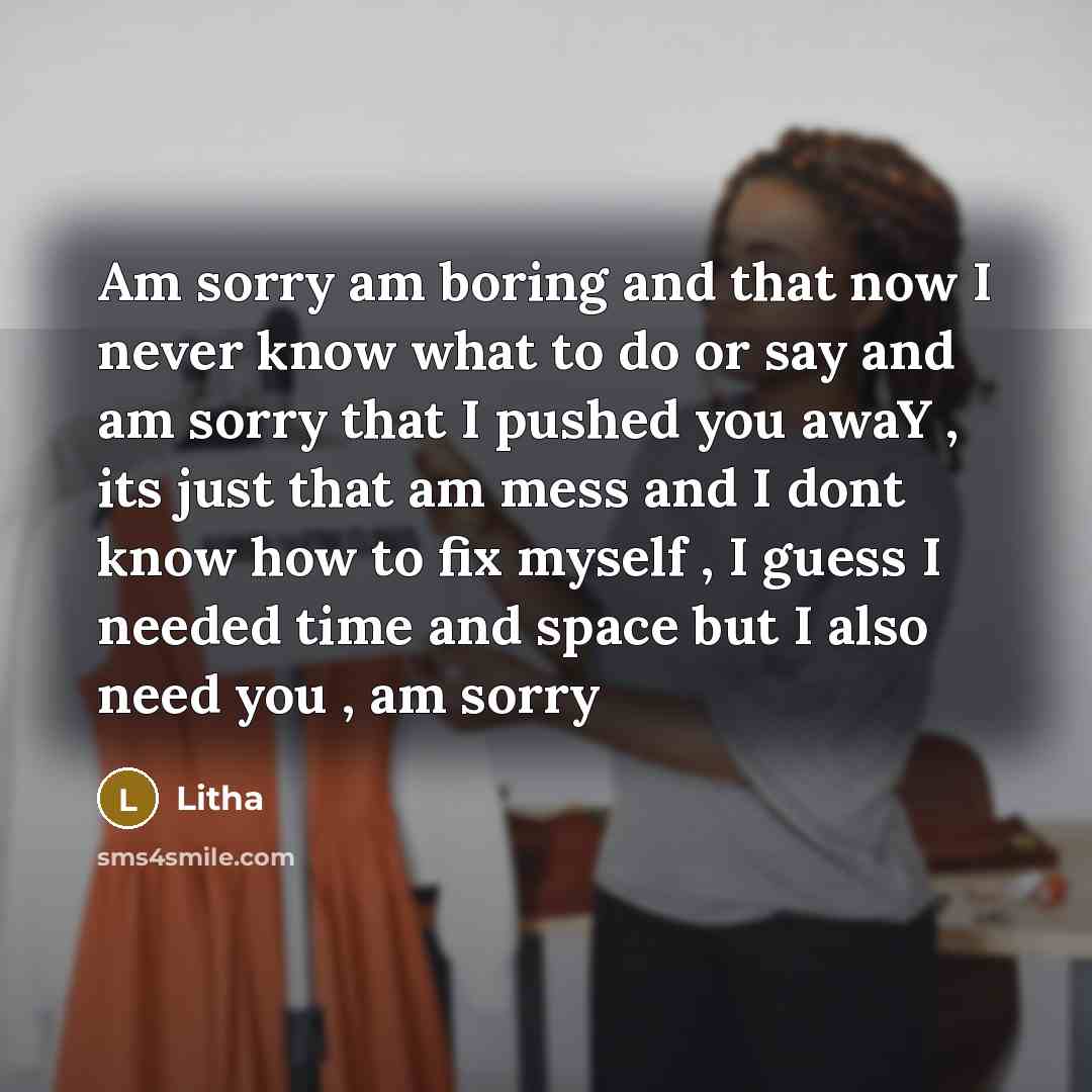 “Am sorry am boring and that now I never know what to do or say and am sorry that I pushed you awaY , its just that am mess and I dont know how to fix myself , I guess I needed time and space but I also need you , am sorry” quote by Litha