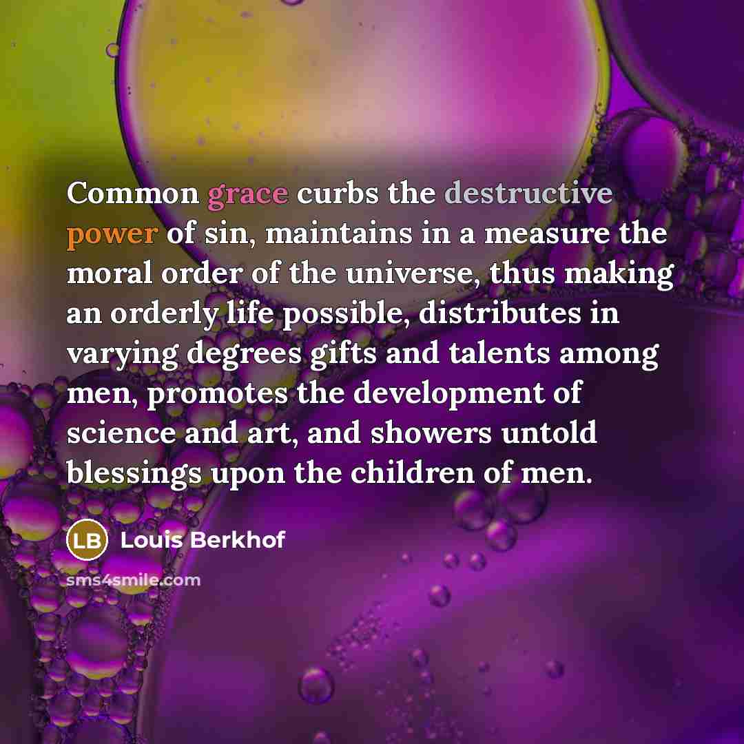 “Common grace curbs the destructive power of sin, maintains in a measure the moral order of the universe, thus making an orderly life possible, distributes in varying degrees gifts and talents among men, promotes the development of science and art, and showers untold blessings upon the children of…” quote by Louis Berkhof
