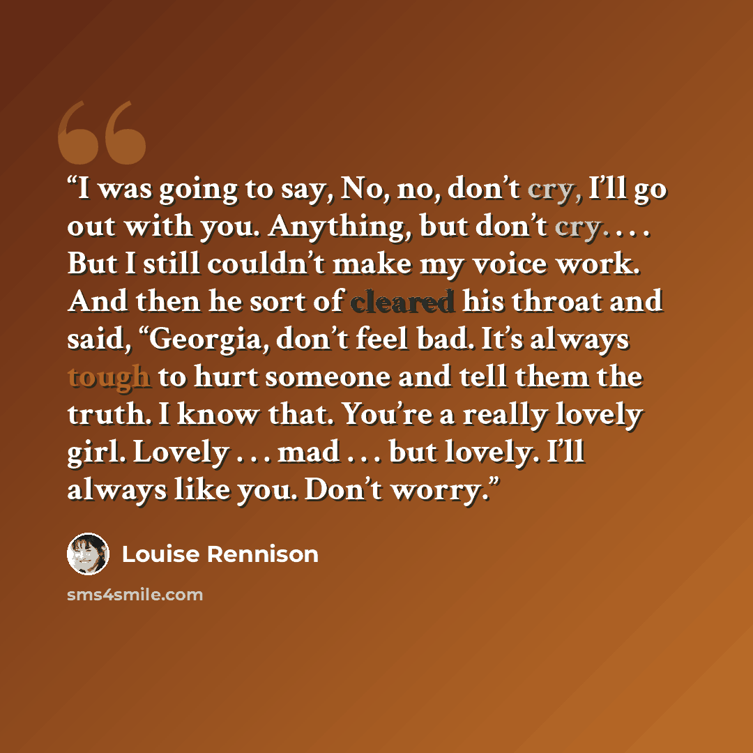 “I was going to say, No, no, don’t cry, I’ll go out with you. Anything, but don’t cry. . . . But I still couldn’t make my voice work. And then he sort of cleared his throat and said, “Georgia, don’t feel bad. It’s always tough to hurt someone and tell them the truth. I know that. You’re a really…” quote by Louise Rennison