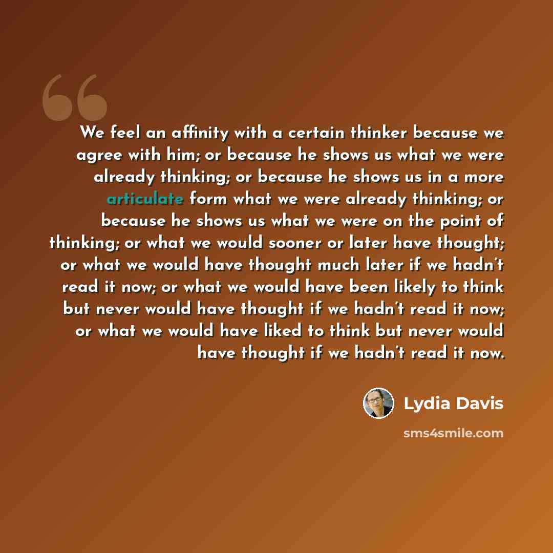 “We feel an affinity with a certain thinker because we agree with him; or because he shows us what we were already thinking; or because he shows us in a more articulate form what we were already thinking; or because he shows us what we were on the point of thinking; or what we would sooner or later…” quote by Lydia Davis