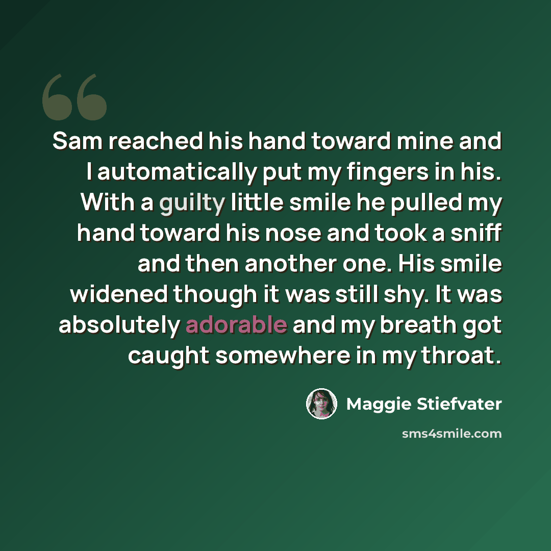 “Sam reached his hand toward mine and I automatically put my fingers in his. With a guilty little smile he pulled my hand toward his nose and took a sniff and then another one. His smile widened though it was still shy. It was absolutely adorable and my breath got caught somewhere in my throat.” quote by Maggie Stiefvater