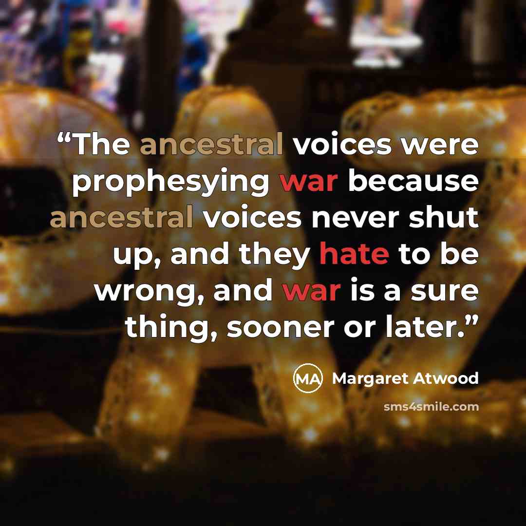 “The ancestral voices were prophesying war because ancestral voices never shut up, and they hate to be wrong, and war is a sure thing, sooner or later.” quote by Margaret Atwood